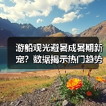 游船观光避暑成暑期新宠?数据揭示热门趋势(图3) 游船观光避暑成暑期新宠?数据揭示热门趋势(图3)