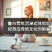 鲁台青年沉浸式体验如何激活传统文化创新基