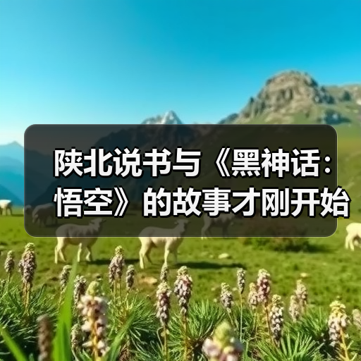 陕北说书与《黑神话：悟空》的故事才刚开始(图2)