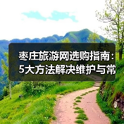 枣庄旅游网选购指南：5大方法解决维护与常见问题 - 辰飞雨光踪暖行旅游资讯