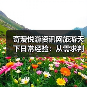奇漫悦游资讯网旅游天下日常经验：从需求判断到维护指南 - 辰飞雨光踪暖行旅游资讯