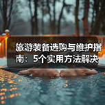 旅游装备选购与维护指南:5个实用方法解决旅游装备难题(图2) 旅游装备选购与维护指南:5个实用方法解决旅游装备难题(图2)