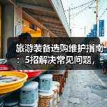 旅游装备选购维护指南：5招解决常见问题，