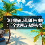 旅游装备选购维护指南：5个实用方法解决常见问题(图1)
