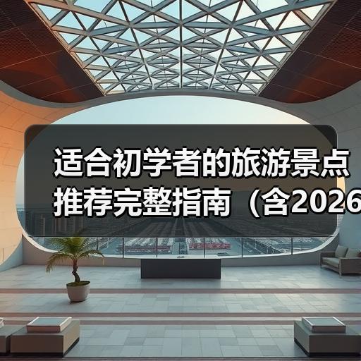 适合初学者的旅游景点推荐完整指南（含2026年实战案例） - 辰飞雨光踪暖行旅游资讯