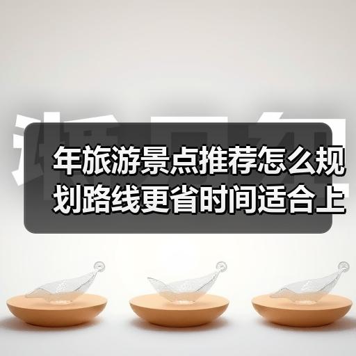 年旅游景点推荐怎么规划路线更省时间适合上班族周末出行 - 辰飞雨光踪暖行旅游资讯
